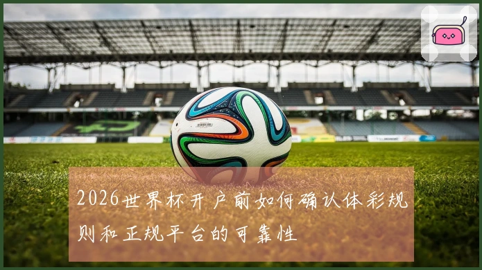 2026世界杯开户前如何确认体彩规则和正规平台的可靠性